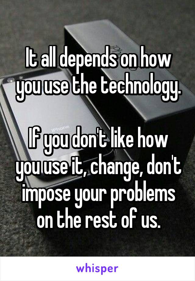 It all depends on how you use the technology.

If you don't like how you use it, change, don't impose your problems on the rest of us.