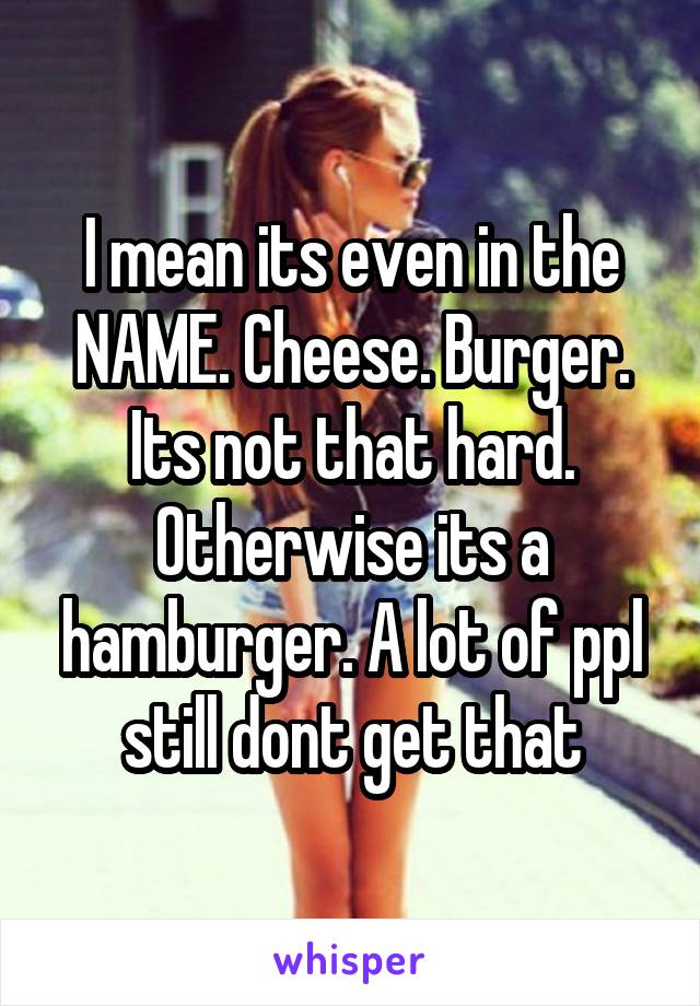 I mean its even in the NAME. Cheese. Burger. Its not that hard. Otherwise its a hamburger. A lot of ppl still dont get that