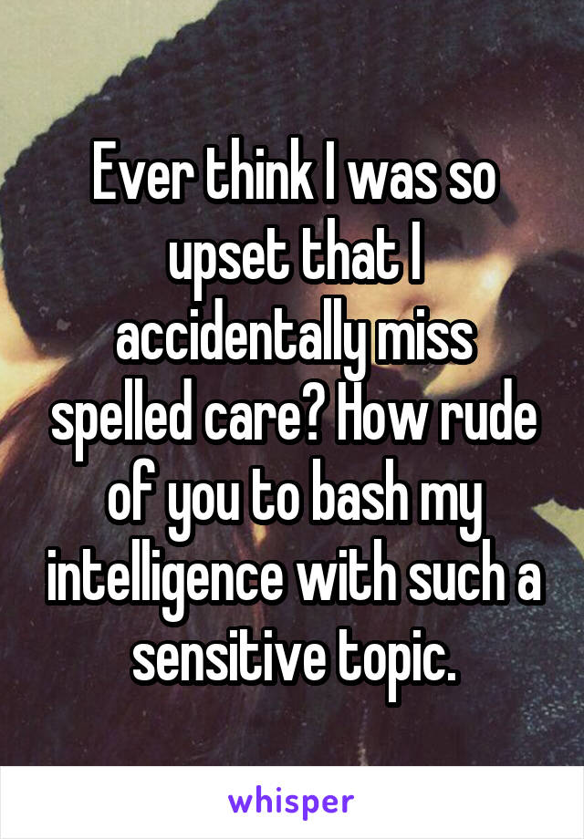 Ever think I was so upset that I accidentally miss spelled care? How rude of you to bash my intelligence with such a sensitive topic.