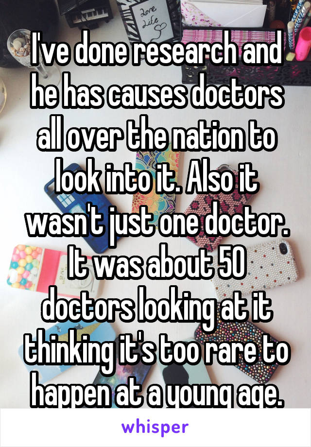 I've done research and he has causes doctors all over the nation to look into it. Also it wasn't just one doctor. It was about 50 doctors looking at it thinking it's too rare to happen at a young age.