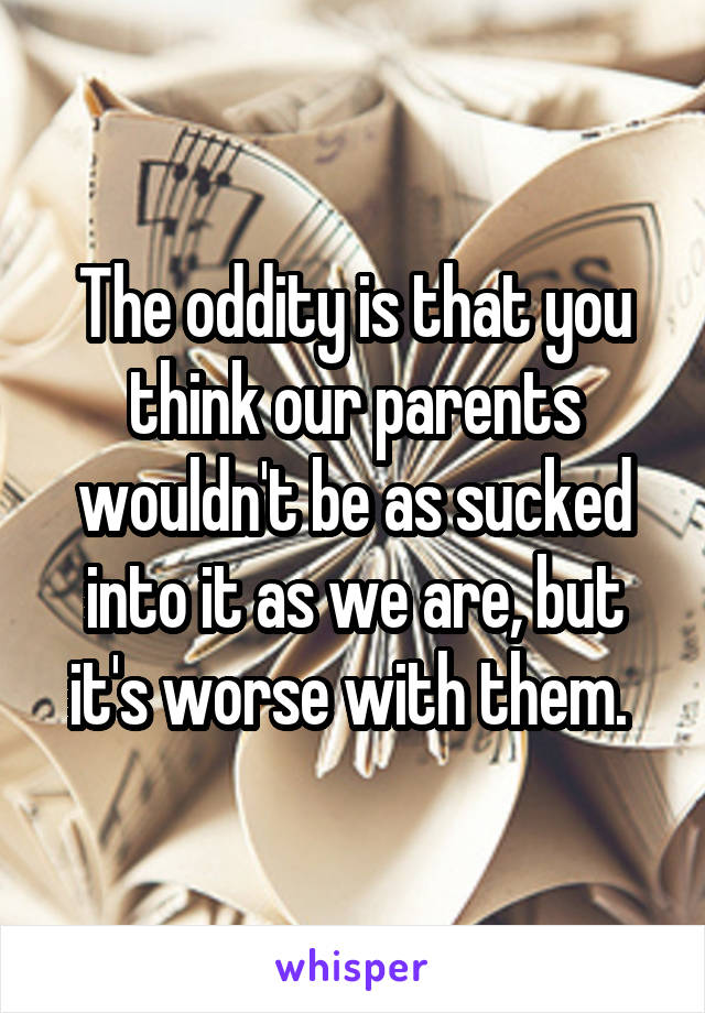 The oddity is that you think our parents wouldn't be as sucked into it as we are, but it's worse with them. 