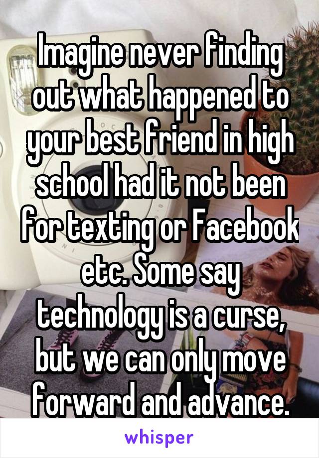 Imagine never finding out what happened to your best friend in high school had it not been for texting or Facebook etc. Some say technology is a curse, but we can only move forward and advance.