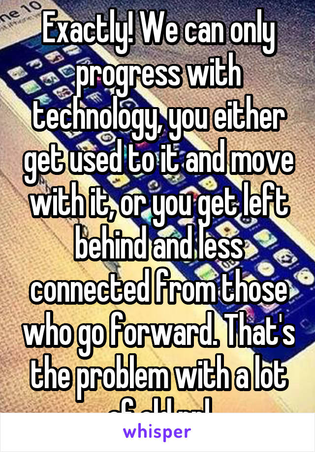 Exactly! We can only progress with technology, you either get used to it and move with it, or you get left behind and less connected from those who go forward. That's the problem with a lot of old ppl