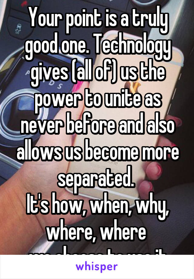 Your point is a truly good one. Technology gives (all of) us the power to unite as never before and also allows us become more separated. 
It's how, when, why, where, where 
we choose to use it