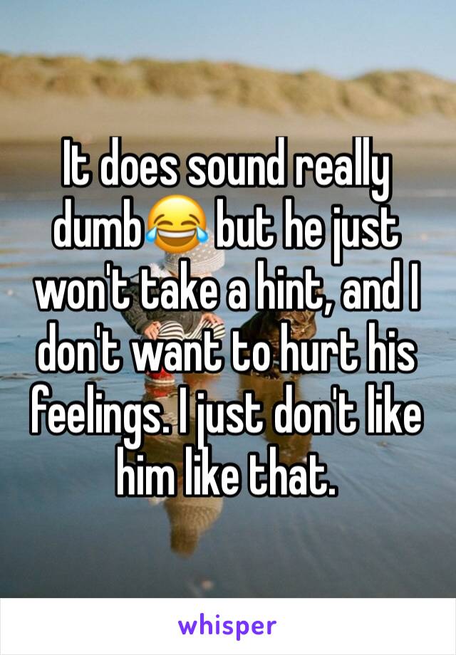 It does sound really dumb😂 but he just won't take a hint, and I don't want to hurt his feelings. I just don't like him like that. 