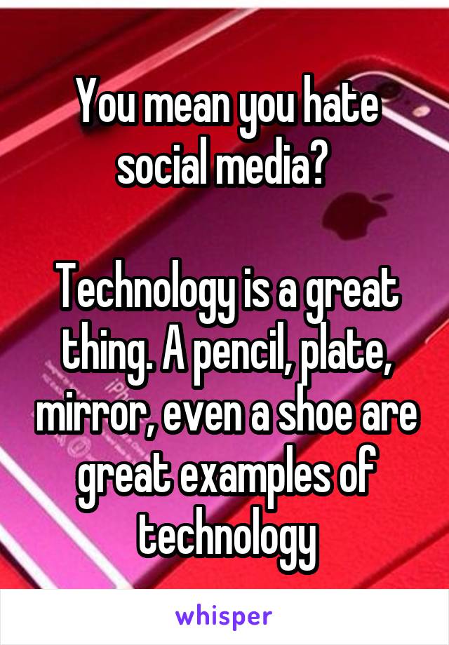 You mean you hate social media? 

Technology is a great thing. A pencil, plate, mirror, even a shoe are great examples of technology