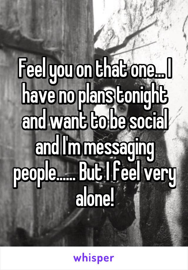 Feel you on that one... I have no plans tonight and want to be social and I'm messaging people...... But I feel very alone!