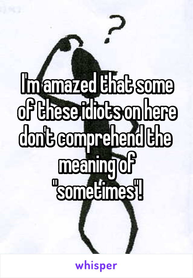 I'm amazed that some of these idiots on here don't comprehend the  meaning of "sometimes"!