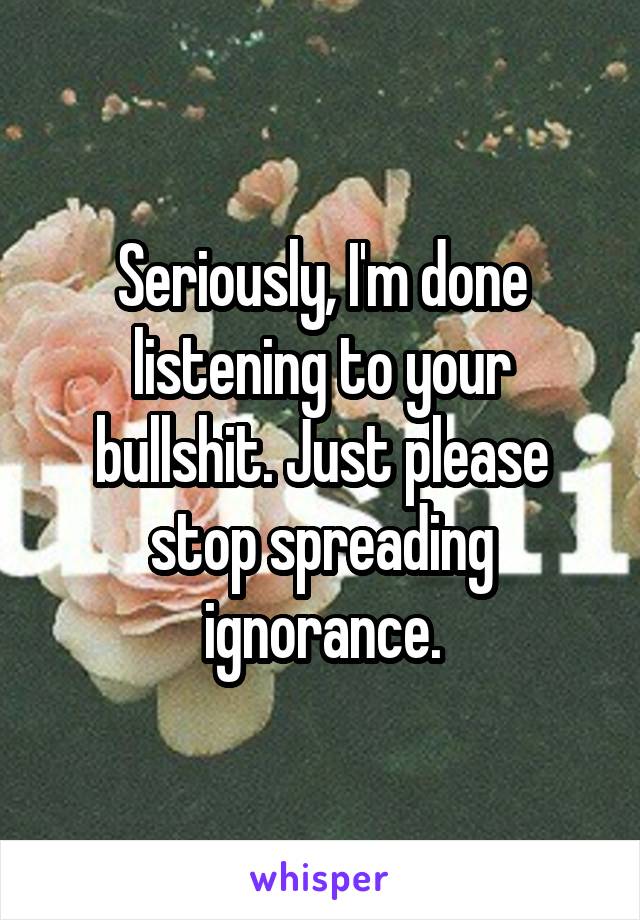 Seriously, I'm done listening to your bullshit. Just please stop spreading ignorance.