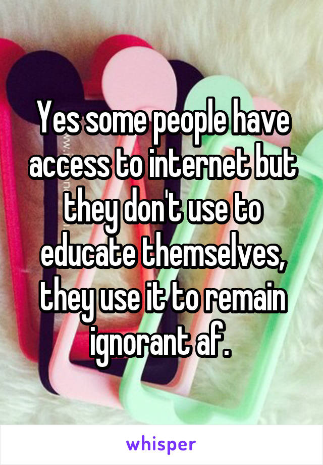 Yes some people have access to internet but they don't use to educate themselves, they use it to remain ignorant af. 