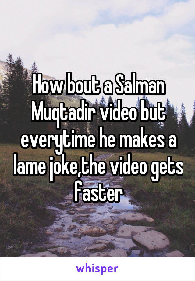 How bout a Salman Muqtadir video but everytime he makes a lame joke,the video gets faster