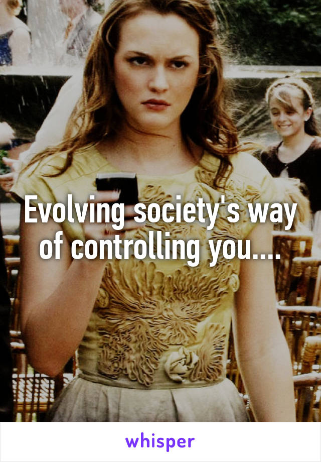 Evolving society's way of controlling you....