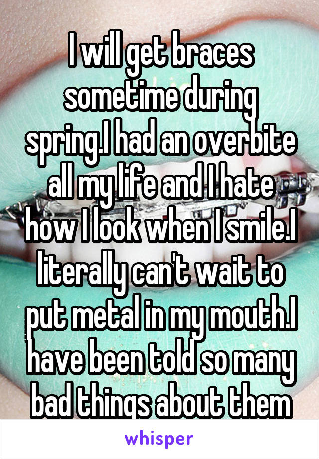 I will get braces sometime during spring.I had an overbite all my life and I hate how I look when I smile.I literally can't wait to put metal in my mouth.I have been told so many bad things about them