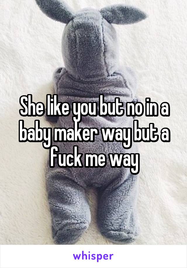 She like you but no in a baby maker way but a fuck me way