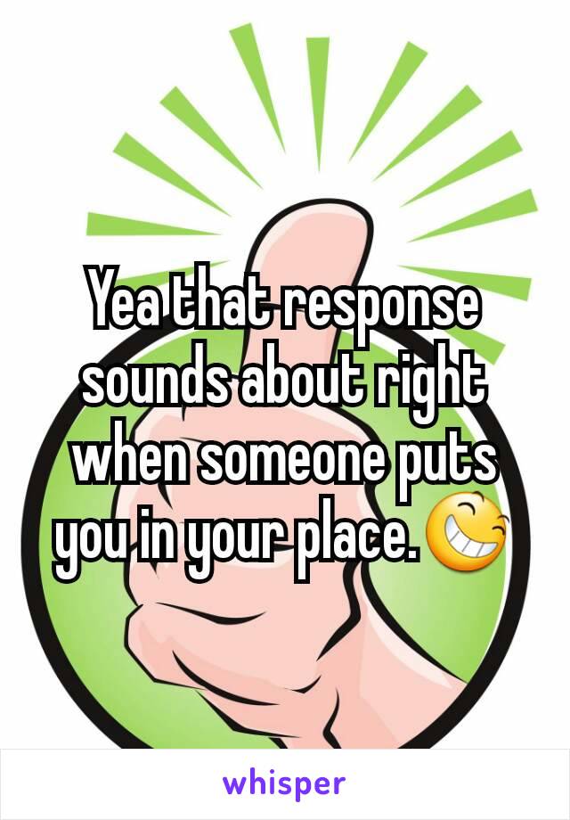 Yea that response sounds about right when someone puts you in your place.😆