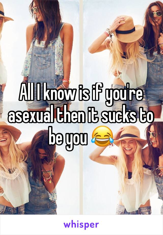 All I know is if you're asexual then it sucks to be you 😂