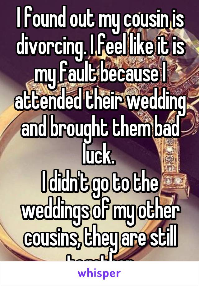 I found out my cousin is divorcing. I feel like it is my fault because I attended their wedding and brought them bad luck. 
I didn't go to the weddings of my other cousins, they are still together