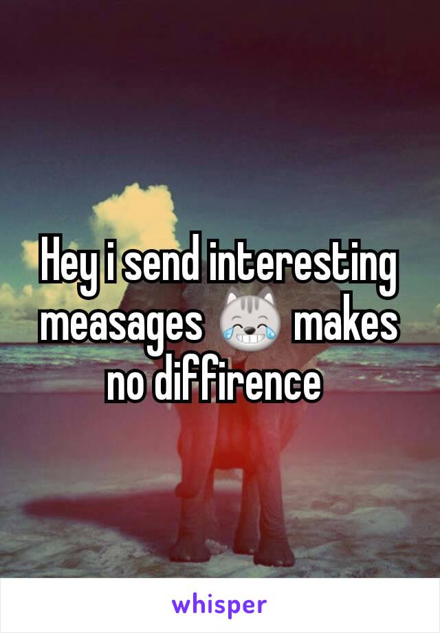 Hey i send interesting measages 😹 makes no diffirence 