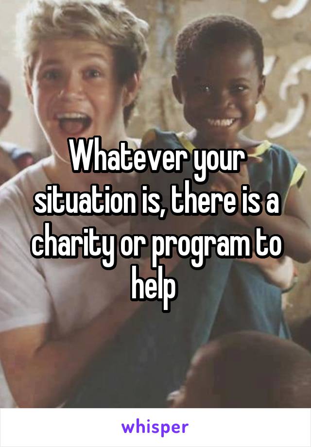 Whatever your situation is, there is a charity or program to help 