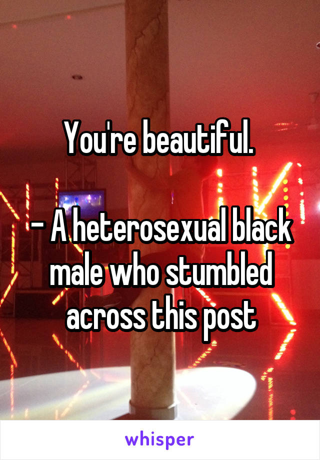 You're beautiful. 

- A heterosexual black male who stumbled across this post