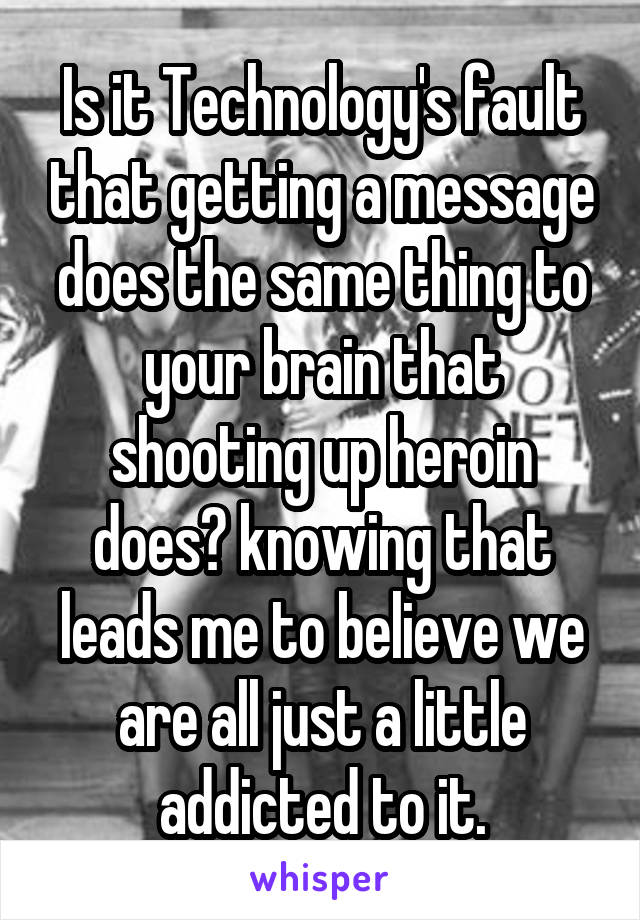 Is it Technology's fault that getting a message does the same thing to your brain that shooting up heroin does? knowing that leads me to believe we are all just a little addicted to it.