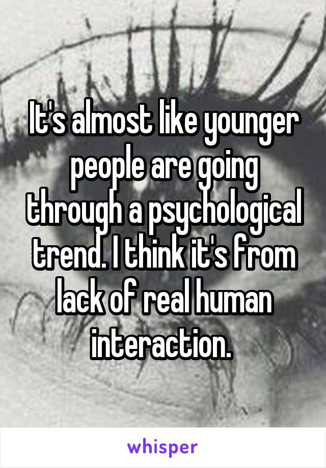 It's almost like younger people are going through a psychological trend. I think it's from lack of real human interaction. 