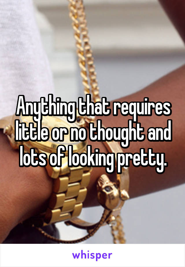 Anything that requires little or no thought and lots of looking pretty.