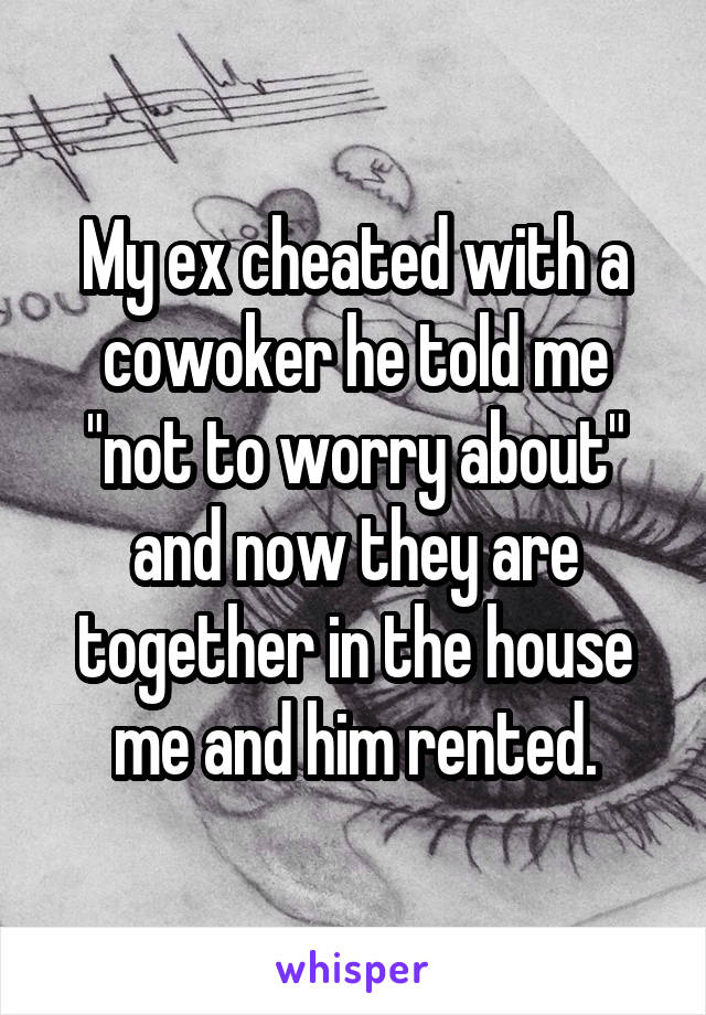 My ex cheated with a cowoker he told me "not to worry about" and now they are together in the house me and him rented.