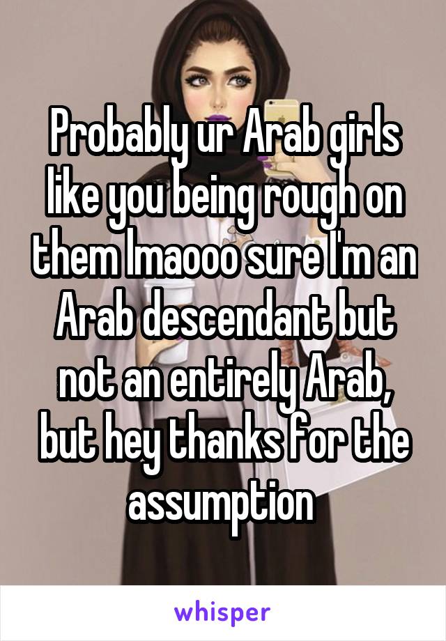 Probably ur Arab girls like you being rough on them lmaooo sure I'm an Arab descendant but not an entirely Arab, but hey thanks for the assumption 