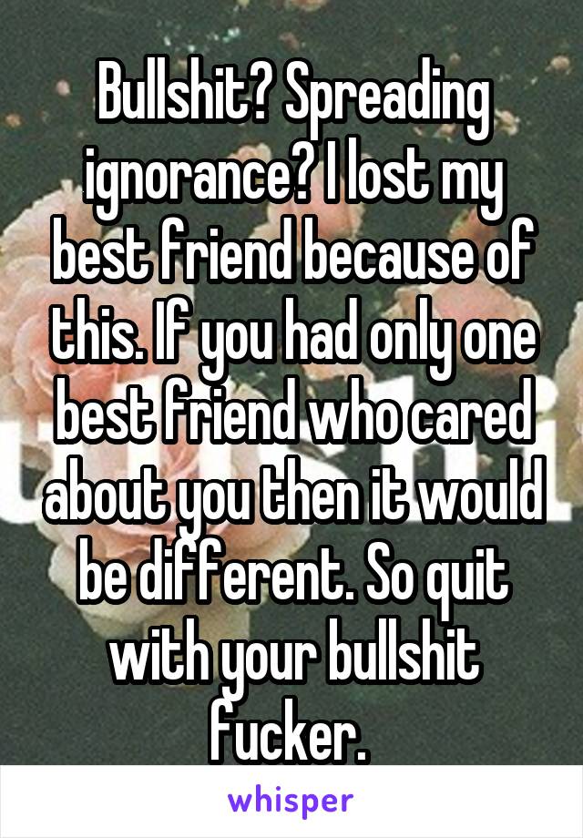 Bullshit? Spreading ignorance? I lost my best friend because of this. If you had only one best friend who cared about you then it would be different. So quit with your bullshit fucker. 