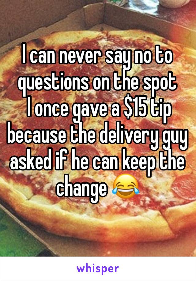 I can never say no to questions on the spot
 I once gave a $15 tip because the delivery guy asked if he can keep the change 😂