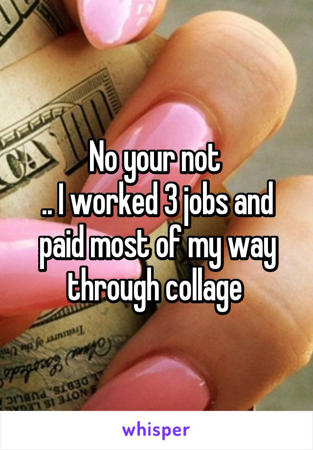 No your not 
.. I worked 3 jobs and paid most of my way through collage 