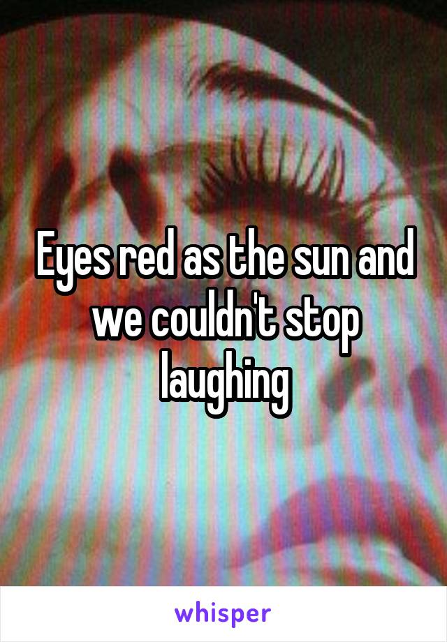 Eyes red as the sun and we couldn't stop laughing