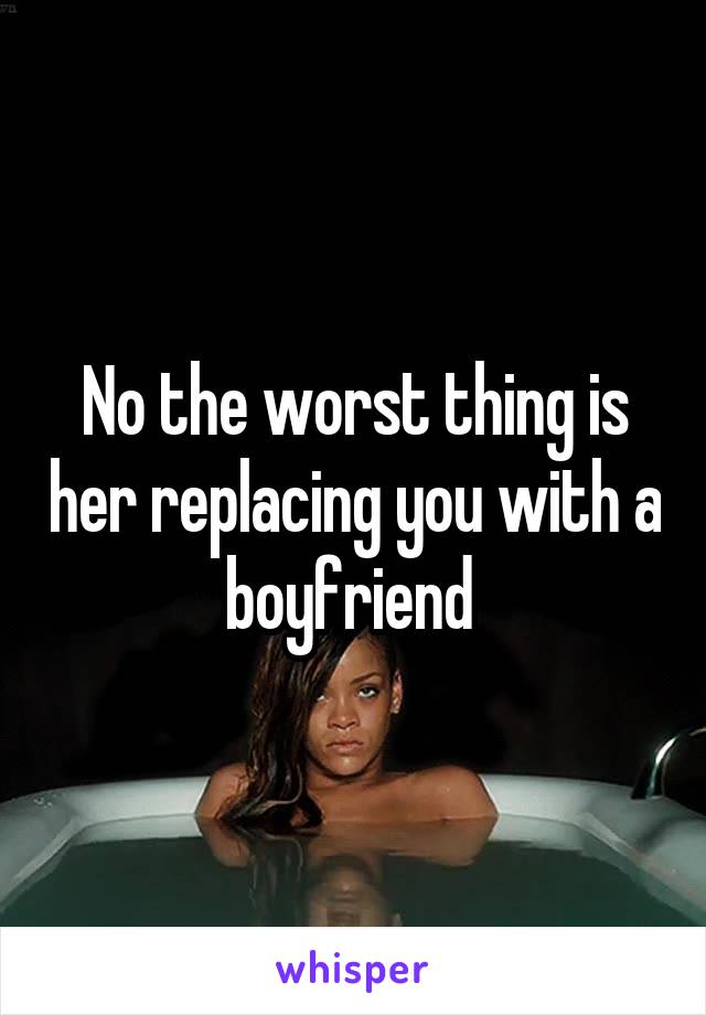No the worst thing is her replacing you with a boyfriend 