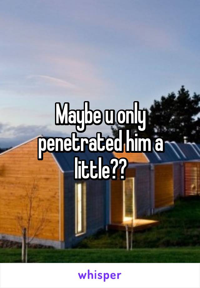 Maybe u only penetrated him a little??