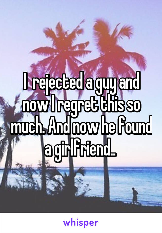 I  rejected a guy and now I regret this so much. And now he found a girlfriend.. 