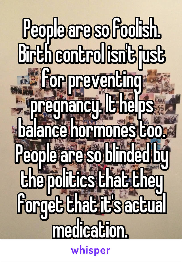 People are so foolish. Birth control isn't just for preventing pregnancy. It helps balance hormones too. People are so blinded by the politics that they forget that it's actual medication. 