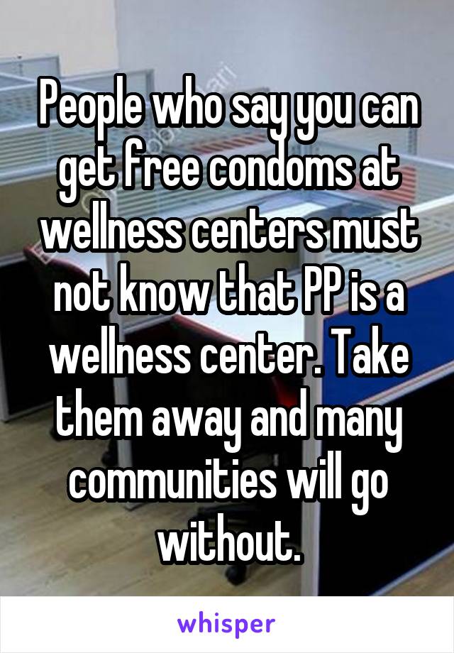 People who say you can get free condoms at wellness centers must not know that PP is a wellness center. Take them away and many communities will go without.