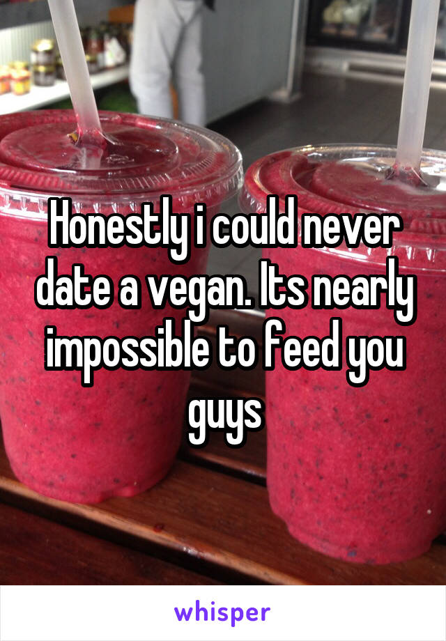 Honestly i could never date a vegan. Its nearly impossible to feed you guys