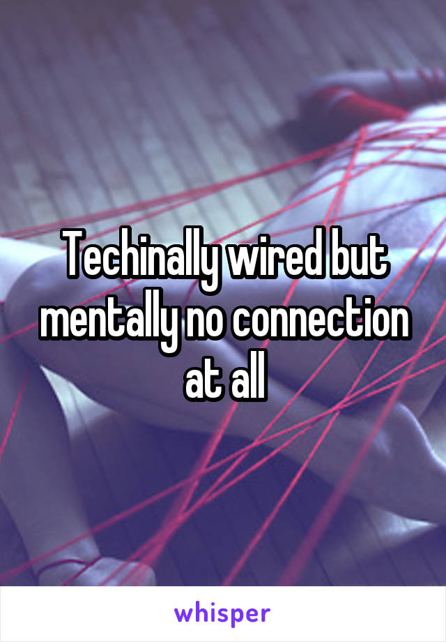 Techinally wired but mentally no connection at all