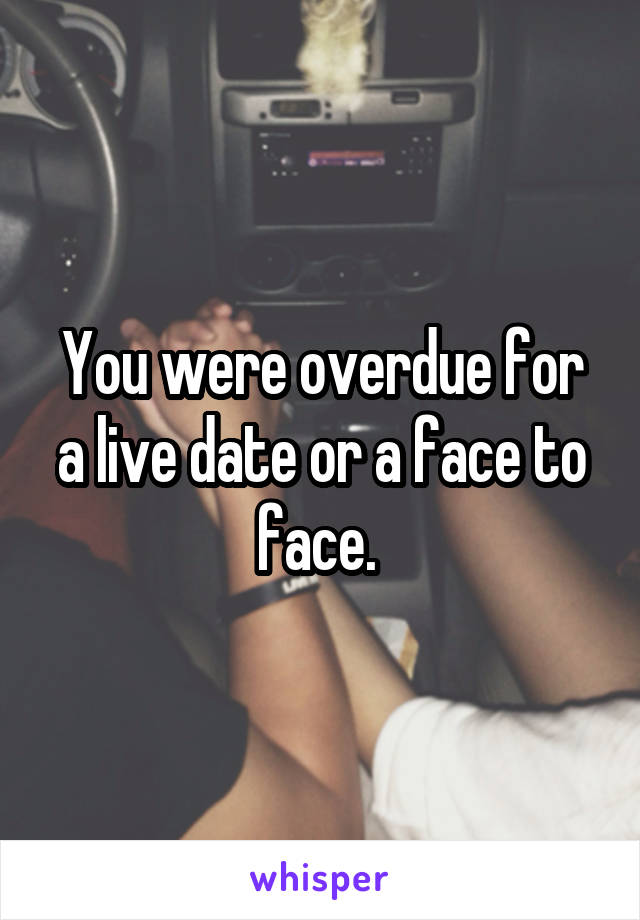 You were overdue for a live date or a face to face. 