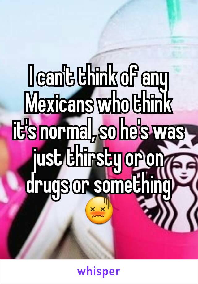 I can't think of any Mexicans who think it's normal, so he's was just thirsty or on drugs or something 😖