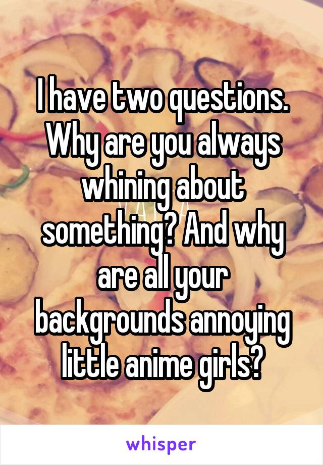 I have two questions. Why are you always whining about something? And why are all your backgrounds annoying little anime girls?