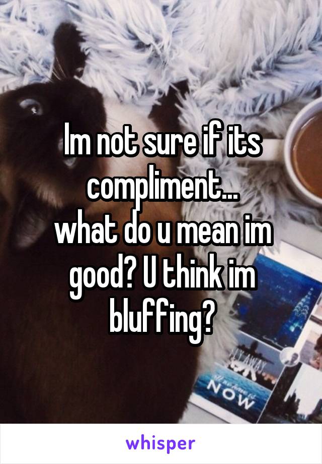 Im not sure if its compliment...
what do u mean im good? U think im bluffing?