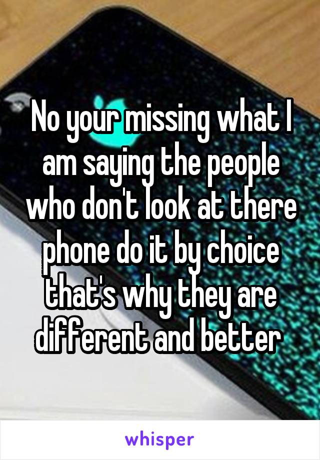 No your missing what I am saying the people who don't look at there phone do it by choice that's why they are different and better 