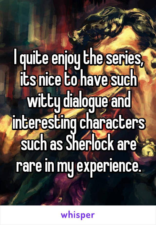 I quite enjoy the series, its nice to have such witty dialogue and interesting characters such as Sherlock are rare in my experience.