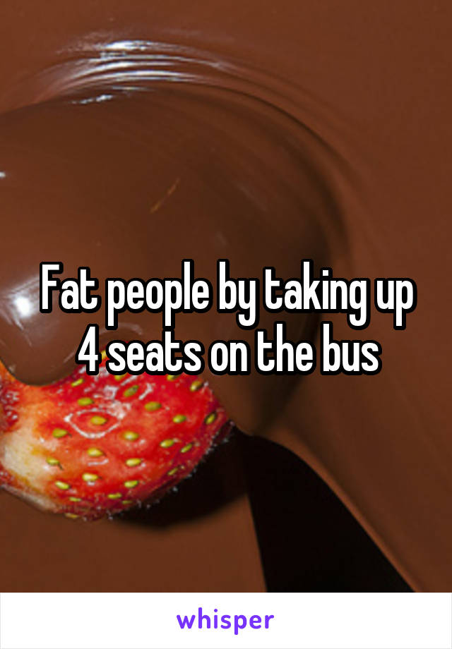 Fat people by taking up 4 seats on the bus