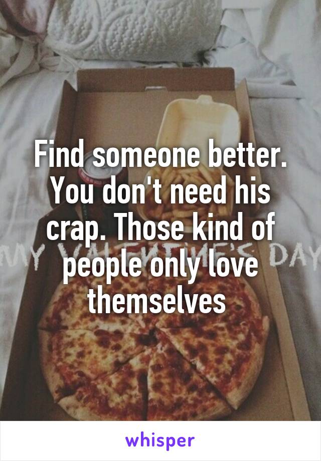 Find someone better. You don't need his crap. Those kind of people only love themselves 