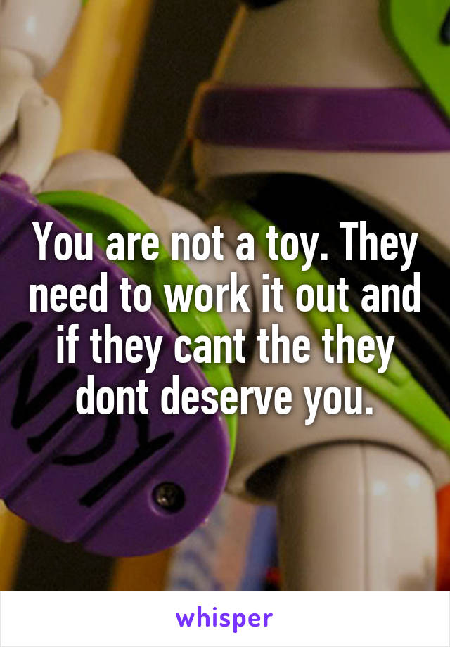 You are not a toy. They need to work it out and if they cant the they dont deserve you.