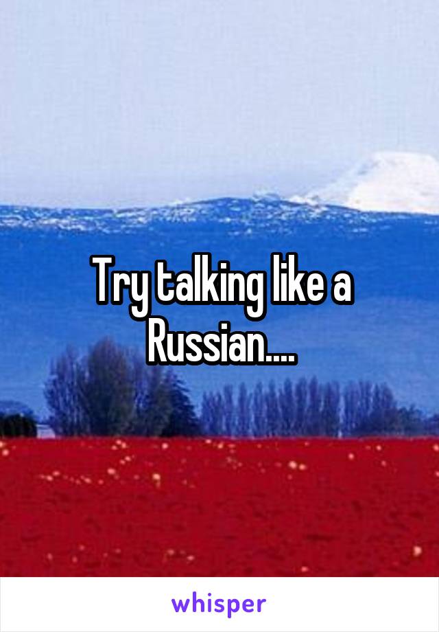 Try talking like a Russian....